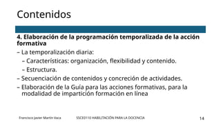 SSCE0110 HABILITACIÓN PARA LA DOCENCIA 14
Contenidos
4. Elaboración de la programación temporalizada de la acción
formativa
– La temporalización diaria:
– Características: organización, flexibilidad y contenido.
– Estructura.
– Secuenciación de contenidos y concreción de actividades.
– Elaboración de la Guía para las acciones formativas, para la
modalidad de impartición formación en línea
Francisco Javier Martín Vaca
 