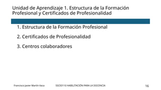 SSCE0110 HABILITACIÓN PARA LA DOCENCIA 16
Unidad de Aprendizaje 1. Estructura de la Formación
Profesional y Certificados de Profesionalidad
1. Estructura de la Formación Profesional
2. Certificados de Profesionalidad
3. Centros colaboradores
Francisco Javier Martín Vaca
 