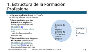 SSCE0110 HABILITACIÓN PARA LA DOCENCIA
17
1. Estructura de la Formación
Profesional
• La Formación Profesional en España
está integrada por dos sistemas:
Sistema de Formación
Profesional Reglada o
inicial, que depende del
Ministerio de
Educación, Cultura y Dep
orte
y de las Comunidades
Autónomas.
Sistema de Formación para
el Empleo, vinculado al
Ministerio de Empleo y
Seguridad Social y a las
Comunidades Autónomas.
Sistema de
FP
Reglada
Sistema de
Formación
para el
Empleo
Formació
n
Profesion
al
Francisco Javier Martín Vaca
 