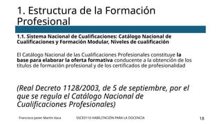 SSCE0110 HABILITACIÓN PARA LA DOCENCIA 18
1.1. Sistema Nacional de Cualificaciones: Catálogo Nacional de
Cualificaciones y Formación Modular, Niveles de cualificación
El Catálogo Nacional de las Cualificaciones Profesionales constituye la
base para elaborar la oferta formativa conducente a la obtención de los
títulos de formación profesional y de los certificados de profesionalidad
(Real Decreto 1128/2003, de 5 de septiembre, por el
que se regula el Catálogo Nacional de
Cualificaciones Profesionales)
1. Estructura de la Formación
Profesional
Francisco Javier Martín Vaca
 