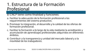 SSCE0110 HABILITACIÓN PARA LA DOCENCIA 19
El CNCP tiene como finalidad y funciones:
a. Facilitar la adecuación de la formación profesional a los
requerimientos del sistema productivo.
b. Promover la integración, el desarrollo y la calidad de las ofertas de
formación profesional.
c. Facilitar la formación a lo largo de la vida mediante la acreditación y
acumulación de aprendizajes profesionales adquiridos en diferentes
ámbitos.
d. Contribuir a la transparencia y unidad del mercado laboral y a la
movilidad de los trabajadores.
1. Estructura de la Formación
Profesional
Francisco Javier Martín Vaca
 