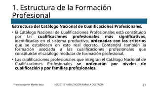 SSCE0110 HABILITACIÓN PARA LA DOCENCIA 21
Estructura del Catálogo Nacional de Cualificaciones Profesionales.
• El Catálogo Nacional de Cualificaciones Profesionales está constituido
por las cualificaciones profesionales más significativas,
identificadas en el sistema productivo, ordenadas con los criterios
que se establecen en este real decreto. Contendrá también la
formación asociada a las cualificaciones profesionales que
constituirán el catálogo modular de formación profesional.
• Las cualificaciones profesionales que integran el Catálogo Nacional de
Cualificaciones Profesionales se ordenarán por niveles de
cualificación y por familias profesionales.
1. Estructura de la Formación
Profesional
Francisco Javier Martín Vaca
 