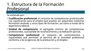 SSCE0110 HABILITACIÓN PARA LA DOCENCIA 22
Se entiende por:
• Cualificación profesional: el conjunto de competencias profesionales
con significación para el empleo que pueden ser adquiridas mediante
formación modular u otros tipos de formación, así como a través de la
experiencia laboral.
• Unidad de competencia: el agregado mínimo de competencias
profesionales, susceptible de reconocimiento y acreditación parcial,
• Competencia profesional: el conjunto de conocimientos y
capacidades que permiten el ejercicio de la actividad profesional
conforme a las exigencias de la producción y el empleo.
1. Estructura de la Formación
Profesional
Francisco Javier Martín Vaca
 