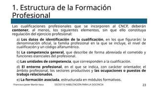 SSCE0110 HABILITACIÓN PARA LA DOCENCIA 23
Las cualificaciones profesionales que se incorporen al CNCP, deberán
contener, al menos, los siguientes elementos, sin que ello constituya
regulación del ejercicio profesional:
a) Los datos de identificación de la cualificación, en los que figurarán: la
denominación oficial, la familia profesional en la que se incluye, el nivel de
cualificación y un código alfanumérico.
b) La competencia general, que describe de forma abreviada el cometido y
funciones esenciales del profesional.
c) Las unidades de competencia, que corresponden a la cualificación.
d) El entorno profesional, en el que se indica, con carácter orientador, el
ámbito profesional, los sectores productivos y las ocupaciones o puestos de
trabajo relacionados.
e) La formación asociada, estructurada en módulos formativos.
1. Estructura de la Formación
Profesional
Francisco Javier Martín Vaca
 