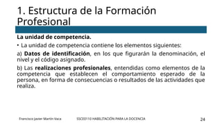 SSCE0110 HABILITACIÓN PARA LA DOCENCIA 24
La unidad de competencia.
• La unidad de competencia contiene los elementos siguientes:
a) Datos de identificación, en los que figurarán la denominación, el
nivel y el código asignado.
b) Las realizaciones profesionales, entendidas como elementos de la
competencia que establecen el comportamiento esperado de la
persona, en forma de consecuencias o resultados de las actividades que
realiza.
1. Estructura de la Formación
Profesional
Francisco Javier Martín Vaca
 