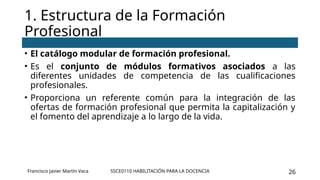 SSCE0110 HABILITACIÓN PARA LA DOCENCIA 26
• El catálogo modular de formación profesional.
• Es el conjunto de módulos formativos asociados a las
diferentes unidades de competencia de las cualificaciones
profesionales.
• Proporciona un referente común para la integración de las
ofertas de formación profesional que permita la capitalización y
el fomento del aprendizaje a lo largo de la vida.
1. Estructura de la Formación
Profesional
Francisco Javier Martín Vaca
 