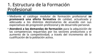 SSCE0110 HABILITACIÓN PARA LA DOCENCIA 27
• Mediante el catálogo modular de formación profesional se
promoverá una oferta formativa de calidad, actualizada y
adecuada a los distintos destinatarios de acuerdo con sus
expectativas de progresión profesional y de desarrollo personal.
• Atenderá a las demandas de formación para la adquisición de
las competencias requeridas por los sectores productivos y el
aumento de la competitividad, a través del incremento de la
cualificación de la población activa.
1. Estructura de la Formación
Profesional
Francisco Javier Martín Vaca
 