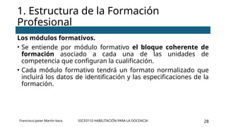 SSCE0110 HABILITACIÓN PARA LA DOCENCIA 28
Los módulos formativos.
• Se entiende por módulo formativo el bloque coherente de
formación asociado a cada una de las unidades de
competencia que configuran la cualificación.
• Cada módulo formativo tendrá un formato normalizado que
incluirá los datos de identificación y las especificaciones de la
formación.
1. Estructura de la Formación
Profesional
Francisco Javier Martín Vaca
 