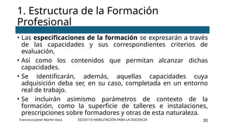 SSCE0110 HABILITACIÓN PARA LA DOCENCIA 30
• Las especificaciones de la formación se expresarán a través
de las capacidades y sus correspondientes criterios de
evaluación,
• Así como los contenidos que permitan alcanzar dichas
capacidades.
• Se identificarán, además, aquellas capacidades cuya
adquisición deba ser, en su caso, completada en un entorno
real de trabajo.
• Se incluirán asimismo parámetros de contexto de la
formación, como la superficie de talleres e instalaciones,
prescripciones sobre formadores y otras de esta naturaleza.
1. Estructura de la Formación
Profesional
Francisco Javier Martín Vaca
 
