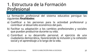 SSCE0110 HABILITACIÓN PARA LA DOCENCIA 37
La formación profesional del sistema educativo persigue las
siguientes finalidades:
a) Cualificar a las personas para la actividad profesional y
contribuir al desarrollo económico del país.
b) Facilitar su adaptación a los cambios profesionales y sociales
que puedan producirse durante su vida.
c) Contribuir a su desarrollo personal, al ejercicio de una
ciudadanía democrática, favoreciendo la inclusión y la cohesión
social y el aprendizaje a lo largo de la vida.
1. Estructura de la Formación
Profesional
Francisco Javier Martín Vaca
 