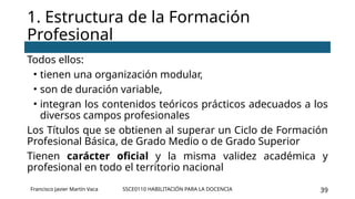 SSCE0110 HABILITACIÓN PARA LA DOCENCIA 39
Todos ellos:
• tienen una organización modular,
• son de duración variable,
• integran los contenidos teóricos prácticos adecuados a los
diversos campos profesionales
Los Títulos que se obtienen al superar un Ciclo de Formación
Profesional Básica, de Grado Medio o de Grado Superior
Tienen carácter oficial y la misma validez académica y
profesional en todo el territorio nacional
1. Estructura de la Formación
Profesional
Francisco Javier Martín Vaca
 
