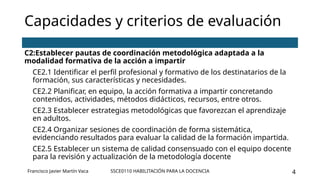 SSCE0110 HABILITACIÓN PARA LA DOCENCIA 4
Capacidades y criterios de evaluación
C2:Establecer pautas de coordinación metodológica adaptada a la
modalidad formativa de la acción a impartir
CE2.1 Identificar el perfil profesional y formativo de los destinatarios de la
formación, sus características y necesidades.
CE2.2 Planificar, en equipo, la acción formativa a impartir concretando
contenidos, actividades, métodos didácticos, recursos, entre otros.
CE2.3 Establecer estrategias metodológicas que favorezcan el aprendizaje
en adultos.
CE2.4 Organizar sesiones de coordinación de forma sistemática,
evidenciando resultados para evaluar la calidad de la formación impartida.
CE2.5 Establecer un sistema de calidad consensuado con el equipo docente
para la revisión y actualización de la metodología docente
Francisco Javier Martín Vaca
 