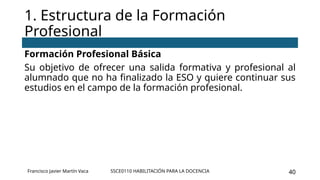 SSCE0110 HABILITACIÓN PARA LA DOCENCIA 40
Formación Profesional Básica
Su objetivo de ofrecer una salida formativa y profesional al
alumnado que no ha finalizado la ESO y quiere continuar sus
estudios en el campo de la formación profesional.
1. Estructura de la Formación
Profesional
Francisco Javier Martín Vaca
 