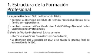 SSCE0110 HABILITACIÓN PARA LA DOCENCIA 42
La superación de un Ciclo de Formación Básica
• permite la obtención del título de Técnico Profesional Básico de la
familia correspondiente,
• también de una cualificación de nivel 1 del Catálogo Nacional de las
Cualificaciones Profesionales.
El título de Técnico Profesional Básico permite
• el acceso a los Ciclos Formativos de Grado Medio,
• la obtención del Graduado en ESO si se realiza la prueba final de
evaluación de la ESO.
1. Estructura de la Formación
Profesional
Francisco Javier Martín Vaca
 