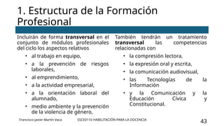 SSCE0110 HABILITACIÓN PARA LA DOCENCIA
43
1. Estructura de la Formación
Profesional
Incluirán de forma transversal en el
conjunto de módulos profesionales
del ciclo los aspectos relativos
• al trabajo en equipo,
• a la prevención de riesgos
laborales,
• al emprendimiento,
• a la actividad empresarial,
• a la orientación laboral del
alumnado,
• medio ambiente y la prevención
de la violencia de género,
También tendrán un tratamiento
transversal las competencias
relacionadas con
• la compresión lectora,
• la expresión oral y escrita,
• la comunicación audiovisual,
• las Tecnologías de la
Información
• y la Comunicación y la
Educación Cívica y
Constitucional.
Francisco Javier Martín Vaca
 