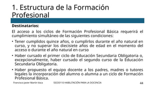 SSCE0110 HABILITACIÓN PARA LA DOCENCIA 44
Destinatarios:
El acceso a los ciclos de Formación Profesional Básica requerirá el
cumplimiento simultáneo de las siguientes condiciones:
• Tener cumplidos quince años, o cumplirlos durante el año natural en
curso, y no superar los diecisiete años de edad en el momento del
acceso o durante el año natural en curso
• Haber cursado el primer ciclo de Educación Secundaria Obligatoria o,
excepcionalmente, haber cursado el segundo curso de la Educación
Secundaria Obligatoria.
• Haber propuesto el equipo docente a los padres, madres o tutores
legales la incorporación del alumno o alumna a un ciclo de Formación
Profesional Básica.
1. Estructura de la Formación
Profesional
Francisco Javier Martín Vaca
 