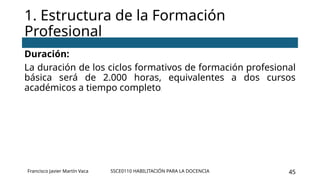 SSCE0110 HABILITACIÓN PARA LA DOCENCIA 45
Duración:
La duración de los ciclos formativos de formación profesional
básica será de 2.000 horas, equivalentes a dos cursos
académicos a tiempo completo.
1. Estructura de la Formación
Profesional
Francisco Javier Martín Vaca
 