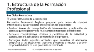 SSCE0110 HABILITACIÓN PARA LA DOCENCIA 46
Los Ciclos Formativos
 Ciclos Formativos de Grado Medio
Formación Profesional Reglada, preparan para tareas de mandos
intermedios y sus principales objetivos son los siguientes:
- Realizar tareas de manipulación de herramientas y aplicación de
técnicas que exigen niveles relativamente modestos de habilidad.
- Requiere conocimientos técnicos y científicos de la actividad y
capacidades de aplicación y comprensión del proceso.
- Conseguir todas aquellas actitudes que permitan al alumnado
adaptarse a las situaciones laborales presentes y futuras y asumir
responsabilidades en una profesión determinada.
1. Estructura de la Formación
Profesional
Francisco Javier Martín Vaca
 