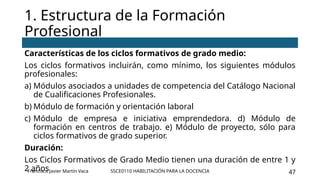 SSCE0110 HABILITACIÓN PARA LA DOCENCIA 47
Características de los ciclos formativos de grado medio:
Los ciclos formativos incluirán, como mínimo, los siguientes módulos
profesionales:
a) Módulos asociados a unidades de competencia del Catálogo Nacional
de Cualificaciones Profesionales.
b) Módulo de formación y orientación laboral
c) Módulo de empresa e iniciativa emprendedora. d) Módulo de
formación en centros de trabajo. e) Módulo de proyecto, sólo para
ciclos formativos de grado superior.
Duración:
Los Ciclos Formativos de Grado Medio tienen una duración de entre 1 y
2 años
1. Estructura de la Formación
Profesional
Francisco Javier Martín Vaca
 