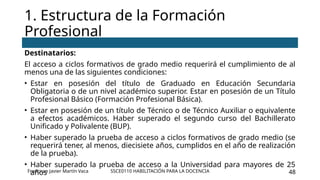 SSCE0110 HABILITACIÓN PARA LA DOCENCIA 48
Destinatarios:
El acceso a ciclos formativos de grado medio requerirá el cumplimiento de al
menos una de las siguientes condiciones:
• Estar en posesión del título de Graduado en Educación Secundaria
Obligatoria o de un nivel académico superior. Estar en posesión de un Título
Profesional Básico (Formación Profesional Básica).
• Estar en posesión de un título de Técnico o de Técnico Auxiliar o equivalente
a efectos académicos. Haber superado el segundo curso del Bachillerato
Unificado y Polivalente (BUP).
• Haber superado la prueba de acceso a ciclos formativos de grado medio (se
requerirá tener, al menos, diecisiete años, cumplidos en el año de realización
de la prueba).
• Haber superado la prueba de acceso a la Universidad para mayores de 25
años
1. Estructura de la Formación
Profesional
Francisco Javier Martín Vaca
 