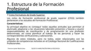 SSCE0110 HABILITACIÓN PARA LA DOCENCIA 49
 Ciclos Formativos de Grado Superior
Los ciclos de formación profesional de grado superior (CFGS) también
pertenecen a los estudios de Formación Profesional.
Características:
Su principal objetivo es conseguir todas aquellas actitudes que permitan al
alumnado adaptarse a las situaciones laborales presentes y futuras y asumir
responsabilidades de coordinación y de programación en una profesión
determinada, así como planificar el trabajo de las personas y hacer las
correspondientes verificaciones y valoraciones.
Algunos de estos módulos, pero no todos, están relacionados con las
unidades de competencias incluidas en el Catálogo Nacional de Cualificaciones
Profesionales.
1. Estructura de la Formación
Profesional
Francisco Javier Martín Vaca
 