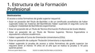SSCE0110 HABILITACIÓN PARA LA DOCENCIA 50
Destinatarios:
El acceso a ciclos formativos de grado superior requerirá:
• Estar en posesión del Título de Bachiller, o de un certificado acreditativo de haber
superado todas las materias del Bachillerato Haber superado el segundo curso de
cualquier modalidad de Bachillerato experimental.
• Estar en posesión de un Título de Técnico (Formación Profesional de Grado Medio)
• Estar en posesión de un Título de Técnico Superior, Técnico Especialista o
equivalente a efectos académicos.
• Haber superado el Curso de Orientación Universitaria (COU).
• Estar en posesión de cualquier Titulación Universitaria o equivalente.
• Haber superado la prueba de acceso a ciclos formativos de grado superior (se
requiere tener al menos 19 años en el año que se realiza la prueba o 18 para
quienes posee
1. Estructura de la Formación
Profesional
Francisco Javier Martín Vaca
 