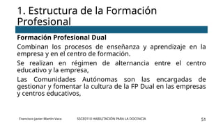 SSCE0110 HABILITACIÓN PARA LA DOCENCIA 51
Formación Profesional Dual
Combinan los procesos de enseñanza y aprendizaje en la
empresa y en el centro de formación.
Se realizan en régimen de alternancia entre el centro
educativo y la empresa,
Las Comunidades Autónomas son las encargadas de
gestionar y fomentar la cultura de la FP Dual en las empresas
y centros educativos,
1. Estructura de la Formación
Profesional
Francisco Javier Martín Vaca
 