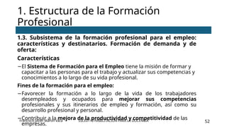 SSCE0110 HABILITACIÓN PARA LA DOCENCIA 52
1.3. Subsistema de la formación profesional para el empleo:
características y destinatarios. Formación de demanda y de
oferta:
Características
−El Sistema de Formación para el Empleo tiene la misión de formar y
capacitar a las personas para el trabajo y actualizar sus competencias y
conocimientos a lo largo de su vida profesional.
Fines de la formación para el empleo:
−Favorecer la formación a lo largo de la vida de los trabajadores
desempleados y ocupados para mejorar sus competencias
profesionales y sus itinerarios de empleo y formación, así como su
desarrollo profesional y personal.
−Contribuir a la mejora de la productividad y competitividad de las
empresas.
1. Estructura de la Formación
Profesional
Francisco Javier Martín Vaca
 