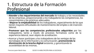 SSCE0110 HABILITACIÓN PARA LA DOCENCIA 53
−Atender a los requerimientos del mercado de trabajo y a las necesidades
de las empresas, proporcionando a los trabajadores las competencias, los
conocimientos y las prácticas adecuados.
− Mejorar la empleabilidad de los trabajadores, especialmente de los que
tienen mayores dificultades de mantenimiento del empleo o de inserción
laboral.
−Promover que las competencias profesionales adquiridas por los
trabajadores, tanto a través de procesos formativos como de la
experiencia laboral, sean objeto de acreditación.
−Acercar y hacer partícipes a los trabajadores de las ventajas de las
tecnologías de la información y la comunicación, promoviendo la
disminución de la brecha digital existente, y garantizando la
accesibilidad de las mismas.
1. Estructura de la Formación
Profesional
Francisco Javier Martín Vaca
 