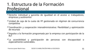 SSCE0110 HABILITACIÓN PARA LA DOCENCIA 55
Derecho individual y garantía de igualdad en el acceso a: trabajadores,
empresas y autónomos
Unidad de caja de la cuota de FP gestionada en régimen de concurrencia
competitiva
Coordinación y cooperación interadministrativa: Flexibilidad y optimización
de recursos
Impulso a la formación programada por la empresa con participación de la
RLT
La accesibilidad y participación de personas con discapacidad o
especialmente vulnerables.
1. Estructura de la Formación
Profesional
Francisco Javier Martín Vaca
 