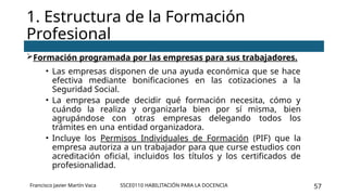 SSCE0110 HABILITACIÓN PARA LA DOCENCIA 57
Formación programada por las empresas para sus trabajadores.
• Las empresas disponen de una ayuda económica que se hace
efectiva mediante bonificaciones en las cotizaciones a la
Seguridad Social.
• La empresa puede decidir qué formación necesita, cómo y
cuándo la realiza y organizarla bien por sí misma, bien
agrupándose con otras empresas delegando todos los
trámites en una entidad organizadora.
• Incluye los Permisos Individuales de Formación (PIF) que la
empresa autoriza a un trabajador para que curse estudios con
acreditación oficial, incluidos los títulos y los certificados de
profesionalidad.
1. Estructura de la Formación
Profesional
Francisco Javier Martín Vaca
 