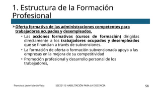 SSCE0110 HABILITACIÓN PARA LA DOCENCIA 58
Oferta formativa de las administraciones competentes para
trabajadores ocupados y desempleados.
• Las acciones formativas (cursos de formación) dirigidas
directamente a los trabajadores ocupados y desempleados
que se financian a través de subvenciones.
• La formación de oferta o formación subvencionada apoya a las
empresas en la mejora de su competitividad
• Promoción profesional y desarrollo personal de los
trabajadores,
1. Estructura de la Formación
Profesional
Francisco Javier Martín Vaca
 