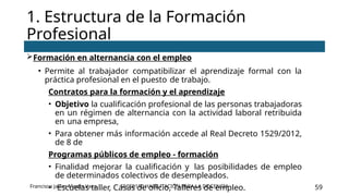 SSCE0110 HABILITACIÓN PARA LA DOCENCIA 59
Formación en alternancia con el empleo
• Permite al trabajador compatibilizar el aprendizaje formal con la
práctica profesional en el puesto de trabajo.
Contratos para la formación y el aprendizaje
• Objetivo la cualificación profesional de las personas trabajadoras
en un régimen de alternancia con la actividad laboral retribuida
en una empresa,
• Para obtener más información accede al Real Decreto 1529/2012,
de 8 de
Programas públicos de empleo - formación
• Finalidad mejorar la cualificación y las posibilidades de empleo
de determinados colectivos de desempleados.
• Escuelas taller, Casas de oficio, Talleres de empleo.
1. Estructura de la Formación
Profesional
Francisco Javier Martín Vaca
 
