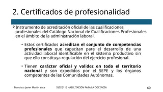 SSCE0110 HABILITACIÓN PARA LA DOCENCIA 60
Instrumento de acreditación oficial de las cualificaciones
profesionales del Catálogo Nacional de Cualificaciones Profesionales
en el ámbito de la administración laboral.
• Estos certificados acreditan el conjunto de competencias
profesionales que capacitan para el desarrollo de una
actividad laboral identificable en el sistema productivo sin
que ello constituya regulación del ejercicio profesional.
• Tienen carácter oficial y validez en todo el territorio
nacional y son expedidos por el SEPE y los órganos
competentes de las Comunidades Autónomas.
2. Certificados de profesionalidad
Francisco Javier Martín Vaca
 