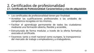 SSCE0110 HABILITACIÓN PARA LA DOCENCIA 61
• Los certificados de profesionalidad tienen por finalidad:
 Acreditar las cualificaciones profesionales o las unidades de
competencia recogidas en los mismos,
 Facilitar el aprendizaje permanente de todos los ciudadanos
mediante una formación abierta, flexible y accesible,
 Estructurada de forma modular, a través de la oferta formativa
asociada al certificado.
 Favorecer, tanto a nivel nacional como europeo, la transparencia
del mercado de trabajo a empleadores y a trabajadores.
2. Certificados de profesionalidad
2.1. Certificado de Profesionalidad: Características y vías de adquisición
Francisco Javier Martín Vaca
 