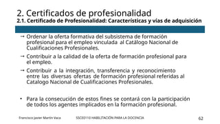 SSCE0110 HABILITACIÓN PARA LA DOCENCIA 62
 Ordenar la oferta formativa del subsistema de formación
profesional para el empleo vinculada al Catálogo Nacional de
Cualificaciones Profesionales.
 Contribuir a la calidad de la oferta de formación profesional para
el empleo.
 Contribuir a la integración, transferencia y reconocimiento
entre las diversas ofertas de formación profesional referidas al
Catalogo Nacional de Cualificaciones Profesionales.
• Para la consecución de estos fines se contará con la participación
de todos los agentes implicados en la formación profesional.
2. Certificados de profesionalidad
2.1. Certificado de Profesionalidad: Características y vías de adquisición
Francisco Javier Martín Vaca
 