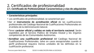 SSCE0110 HABILITACIÓN PARA LA DOCENCIA 63
• Características principales:
• Los certificados de profesionalidad, se caracterizan por:
Ser el instrumento de acreditación oficial de las cualificaciones
profesionales del Catálogo Nacional de Cualificaciones Profesionales en
el ámbito de la Administración laboral.
Tener carácter oficial y validez en todo el territorio nacional. Serán
expedidos por el Servicio Público de Empleo Estatal y los órganos
competentes de las Comunidades Autónomas.
Acreditar una cualificación profesional del Catálogo Nacional de
Cualificaciones Profesionales, salvo en casos excepcionales cuando el
perfil profesional requiera menos unidades de las definidas en la
cualificación profesional.
2. Certificados de profesionalidad
2.1. Certificado de Profesionalidad: Características y vías de adquisición
Francisco Javier Martín Vaca
 