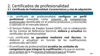 SSCE0110 HABILITACIÓN PARA LA DOCENCIA 64
• Un certificado de profesionalidad configura un perfil
profesional entendido como conjunto de competencias
profesionales identificable en el sistema productivo, y reconocido
y valorado en el mercado laboral.
• El Servicio Público de Empleo Estatal (SEPE), con la colaboración
de los Centros de Referencia Nacional, elabora y actualiza los
certificados de profesionalidad.
• Los certificados se aprueban mediante real decreto. Se
elaboran y actualizan en función de las cualificaciones
profesionales del CNCP.
• El certificado de profesionalidad acredita las unidades de
competencia que integran la cualificación a la que se asocian,
en el ámbito de la Formación Profesional para el Empleo
2. Certificados de profesionalidad
2.1. Certificado de Profesionalidad: Características y vías de adquisición
Francisco Javier Martín Vaca
 