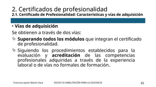 SSCE0110 HABILITACIÓN PARA LA DOCENCIA 65
• Vías de adquisición
Se obtienen a través de dos vías:
 Superando todos los módulos que integran el certificado
de profesionalidad.
 Siguiendo los procedimientos establecidos para la
evaluación y acreditación de las competencias
profesionales adquiridas a través de la experiencia
laboral o de vías no formales de formación.
2. Certificados de profesionalidad
2.1. Certificado de Profesionalidad: Características y vías de adquisición
Francisco Javier Martín Vaca
 
