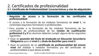 SSCE0110 HABILITACIÓN PARA LA DOCENCIA 66
• Requisito de acceso a la formación de los certificados de
profesionalidad:
• El acceso a la formación de los módulos formativos de nivel 1, no
contempla requisitos formativos ni profesionales.
• Para acceder a la formación de los módulos formativos de los
certificados de profesionalidad de los niveles de cualificación
profesional 2 y 3 los alumnos deberán cumplir alguno de los requisitos
siguientes:
 Estar en posesión del título de Graduado en Educación Secundaria
Obligatoria para el nivel 2 o título de Bachiller para nivel 3.
 Estar en posesión de un certificado de profesionalidad del mismo
nivel del módulo o módulos formativos y/o del certificado de
profesionalidad al que desea acceder.
2. Certificados de profesionalidad
2.1. Certificado de Profesionalidad: Características y vías de adquisición
Francisco Javier Martín Vaca
 