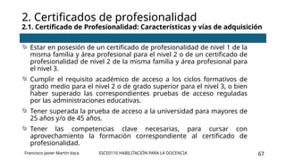 SSCE0110 HABILITACIÓN PARA LA DOCENCIA 67
 Estar en posesión de un certificado de profesionalidad de nivel 1 de la
misma familia y área profesional para el nivel 2 o de un certificado de
profesionalidad de nivel 2 de la misma familia y área profesional para
el nivel 3.
 Cumplir el requisito académico de acceso a los ciclos formativos de
grado medio para el nivel 2 o de grado superior para el nivel 3, o bien
haber superado las correspondientes pruebas de acceso reguladas
por las administraciones educativas.
 Tener superada la prueba de acceso a la universidad para mayores de
25 años y/o de 45 años.
 Tener las competencias clave necesarias, para cursar con
aprovechamiento la formación correspondiente al certificado de
profesionalidad.
2. Certificados de profesionalidad
2.1. Certificado de Profesionalidad: Características y vías de adquisición
Francisco Javier Martín Vaca
 