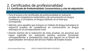 SSCE0110 HABILITACIÓN PARA LA DOCENCIA 68
• Para el acceso a los certificados de profesionalidad se realizarán
pruebas de competencia matemática y de comunicación en lengua
castellana y, si la hubiere, en lengua cooficial, en el nivel que
corresponda.
• Además, para aquellos que incluyan un módulo de lengua extranjera se
requerirá pruebas de competencia en comunicación en lengua
extranjera en el correspondiente nivel.
• Estarán exentos de la realización de estas pruebas, las personas que
hayan superado con evaluación positiva acciones formativas
correspondientes a competencias clave que figuren en el fichero de
especialidades formativas del Servicio Público de Empleo Estatal.
2. Certificados de profesionalidad
2.1. Certificado de Profesionalidad: Características y vías de adquisición
Francisco Javier Martín Vaca
 