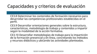 SSCE0110 HABILITACIÓN PARA LA DOCENCIA 7
Capacidades y criterios de evaluación
CE3.8 Determinar los contenidos de formación necesarios para
desarrollar las competencias profesionales establecidas en el
perfil.
CE3.9 Desarrollar orientaciones generales sobre la estructura,
características, metodología de trabajo y contenidos a impartir
según la modalidad de la acción formativa.
CE3.10 Desarrollar metodologías de trabajo para la impartición
de la formación presencial y en línea, concretando los métodos
y recursos didácticos y ubicando las actividades planteadas.
Francisco Javier Martín Vaca
 