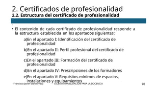 SSCE0110 HABILITACIÓN PARA LA DOCENCIA 70
•
• El contenido de cada certificado de profesionalidad responde a
la estructura establecida en los apartados siguientes:
a)En el apartado I: Identificación del certificado de
profesionalidad
b)En el apartado II: Perfil profesional del certificado de
profesionalidad
c)En el apartado III: Formación del certificado de
profesionalidad
d)En el apartado IV: Prescripciones de los formadores
e)En el apartado V: Requisitos mínimos de espacios,
instalaciones y equipamientos
2. Certificados de profesionalidad
2.2. Estructura del certificado de profesionalidad
Francisco Javier Martín Vaca
 