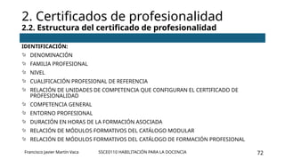 SSCE0110 HABILITACIÓN PARA LA DOCENCIA 72
IDENTIFICACIÓN:
 DENOMINACIÓN
 FAMILIA PROFESIONAL
 NIVEL
 CUALIFICACIÓN PROFESIONAL DE REFERENCIA
 RELACIÓN DE UNIDADES DE COMPETENCIA QUE CONFIGURAN EL CERTIFICADO DE
PROFESIONALIDAD
 COMPETENCIA GENERAL
 ENTORNO PROFESIONAL
 DURACIÓN EN HORAS DE LA FORMACIÓN ASOCIADA
 RELACIÓN DE MÓDULOS FORMATIVOS DEL CATÁLOGO MODULAR
 RELACIÓN DE MÓDULOS FORMATIVOS DEL CATÁLOGO DE FORMACIÓN PROFESIONAL
2. Certificados de profesionalidad
2.2. Estructura del certificado de profesionalidad
Francisco Javier Martín Vaca
 