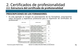 SSCE0110 HABILITACIÓN PARA LA DOCENCIA 76
PRESCRIPCIONES DE LOS FORMADORES:
• En este apartado se recogen las prescripciones de los formadores, prescripciones
sobre formación y experiencia profesional para la impartición de certificados de
profesionalidad.
2. Certificados de profesionalidad
2.2. Estructura del certificado de profesionalidad
Francisco Javier Martín Vaca
 
