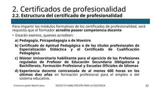 SSCE0110 HABILITACIÓN PARA LA DOCENCIA 77
Para impartir los módulos formativos de los certificados de profesionalidad, será
requisito que el formador acredite poseer competencia docente
• Estarán exentos, quienes acrediten:
a) Pedagogía, Psicopedagogía o de Maestro
b) Certificado de Aptitud Pedagógica o de los títulos profesionales de
Especialización Didáctica y el Certificado de Cualificación
Pedagógica.
c) Máster Universitario habilitante para el ejercicio de las Profesiones
reguladas de Profesor de Educación Secundaria Obligatoria y
Bachillerato, Formación Profesional y Escuelas Oficiales de Idiomas
d) Experiencia docente contrastada de al menos 600 horas en los
últimos diez años en formación profesional para el empleo o del
sistema educativo.
2. Certificados de profesionalidad
2.2. Estructura del certificado de profesionalidad
Francisco Javier Martín Vaca
 
