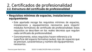 SSCE0110 HABILITACIÓN PARA LA DOCENCIA 78
• Requisitos mínimos de espacios, instalaciones y
equipamiento
• Este apartado recoge los requisitos mínimos de espacios,
instalaciones y equipamientos necesarios para impartir
módulos formativos de certificado de profesionalidad. Estos
requisitos se describen en los reales decretos que regulan
cada certificado de profesionalidad.
• Concretamente, estos requisitos hacen referencia a la
superficie del espacio formativo (aulas), tipo de espacios que
se precisan, características y número de equipamientos
necesarios.
2. Certificados de profesionalidad
2.2. Estructura del certificado de profesionalidad
Francisco Javier Martín Vaca
 