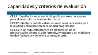 SSCE0110 HABILITACIÓN PARA LA DOCENCIA 8
Capacidades y criterios de evaluación
CE3.11 Detallar los recursos, bibliografía y anexos necesarios
para el desarrollo de la acción formativa
CE3.12 Establecer cuantas observaciones sean necesarias para
la revisión y actualización de la unidad programada.
CE3.13 En un supuesto práctico de elaboración de la
programación de una acción formativa vinculada a un módulo o
unidad formativa y de forma contextualizada:
Francisco Javier Martín Vaca
 