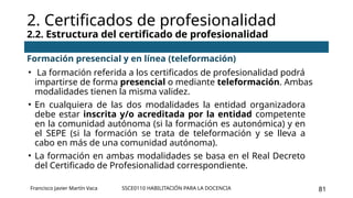 SSCE0110 HABILITACIÓN PARA LA DOCENCIA 81
2. Certificados de profesionalidad
2.2. Estructura del certificado de profesionalidad
Francisco Javier Martín Vaca
Formación presencial y en línea (teleformación)
• La formación referida a los certificados de profesionalidad podrá
impartirse de forma presencial o mediante teleformación. Ambas
modalidades tienen la misma validez.
• En cualquiera de las dos modalidades la entidad organizadora
debe estar inscrita y/o acreditada por la entidad competente
en la comunidad autónoma (si la formación es autonómica) y en
el SEPE (si la formación se trata de teleformación y se lleva a
cabo en más de una comunidad autónoma).
• La formación en ambas modalidades se basa en el Real Decreto
del Certificado de Profesionalidad correspondiente.
 